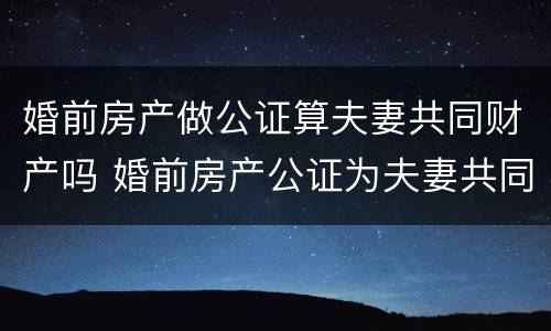 婚前房产做公证算夫妻共同财产吗 婚前房产公证为夫妻共同财产吗