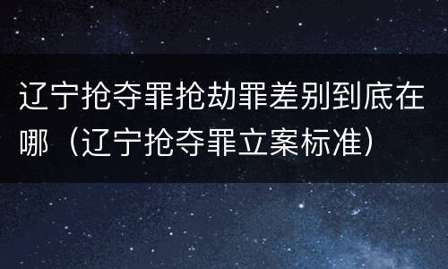 辽宁抢夺罪抢劫罪差别到底在哪（辽宁抢夺罪立案标准）