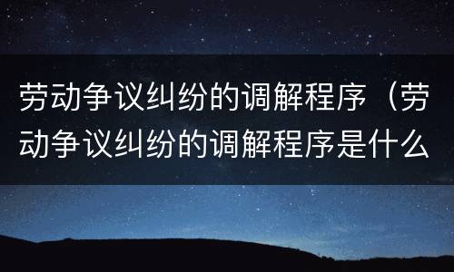 劳动争议纠纷的调解程序（劳动争议纠纷的调解程序是什么）