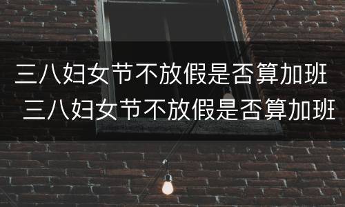 三八妇女节不放假是否算加班 三八妇女节不放假是否算加班工作