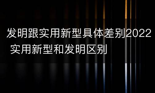 发明跟实用新型具体差别2022 实用新型和发明区别