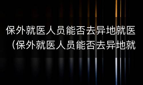 保外就医人员能否去异地就医（保外就医人员能否去异地就医）