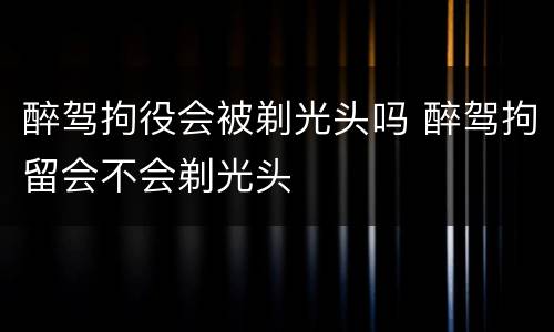醉驾拘役会被剃光头吗 醉驾拘留会不会剃光头