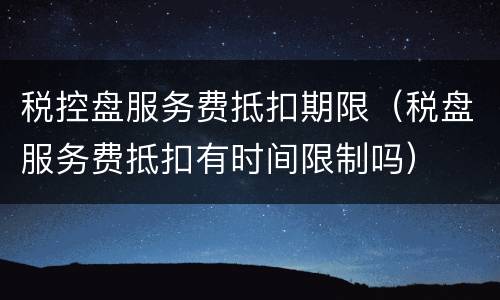 税控盘服务费抵扣期限（税盘服务费抵扣有时间限制吗）