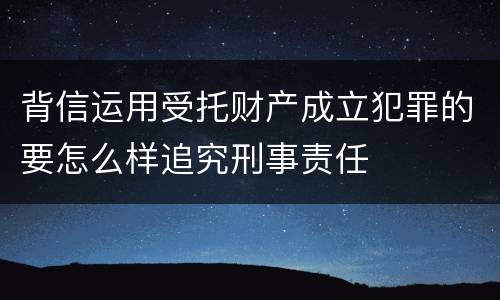 背信运用受托财产成立犯罪的要怎么样追究刑事责任