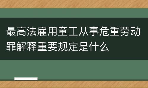 最高法雇用童工从事危重劳动罪解释重要规定是什么