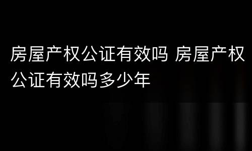 房屋产权公证有效吗 房屋产权公证有效吗多少年