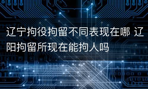 辽宁拘役拘留不同表现在哪 辽阳拘留所现在能拘人吗