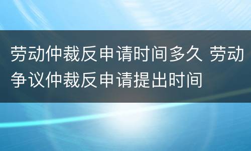 劳动仲裁反申请时间多久 劳动争议仲裁反申请提出时间