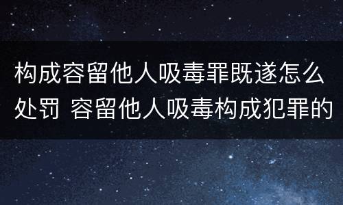 构成容留他人吸毒罪既遂怎么处罚 容留他人吸毒构成犯罪的依法追究刑事责任
