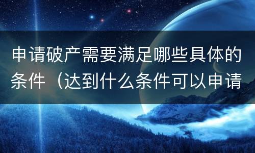 申请破产需要满足哪些具体的条件（达到什么条件可以申请破产）