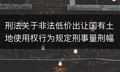刑法关于非法低价出让国有土地使用权行为规定刑事量刑幅度有哪些