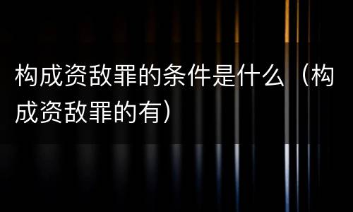 构成资敌罪的条件是什么（构成资敌罪的有）