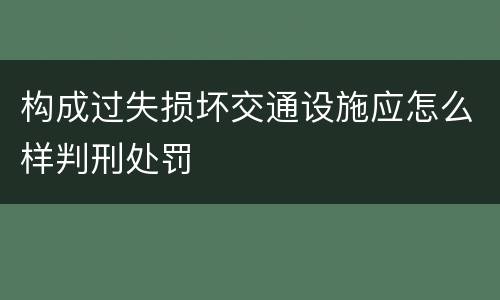 构成过失损坏交通设施应怎么样判刑处罚
