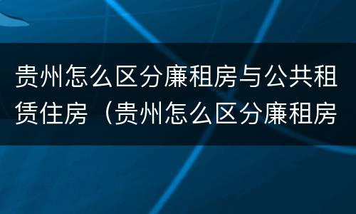 贵州怎么区分廉租房与公共租赁住房（贵州怎么区分廉租房与公共租赁住房的区别）