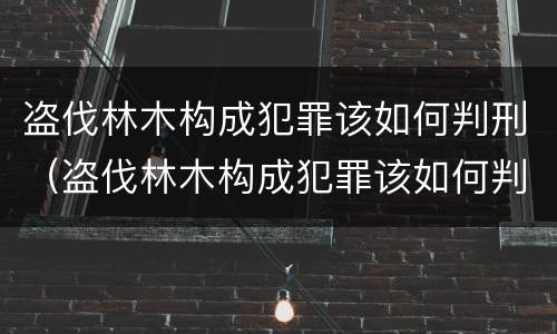 盗伐林木构成犯罪该如何判刑（盗伐林木构成犯罪该如何判刑呢）