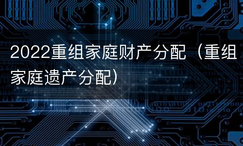 2022重组家庭财产分配（重组家庭遗产分配）