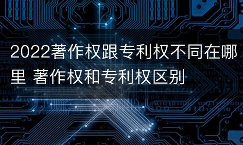 2022著作权跟专利权不同在哪里 著作权和专利权区别