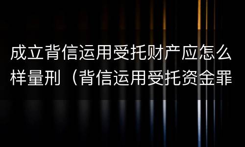 成立背信运用受托财产应怎么样量刑（背信运用受托资金罪）