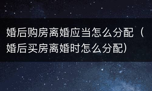 婚后购房离婚应当怎么分配（婚后买房离婚时怎么分配）