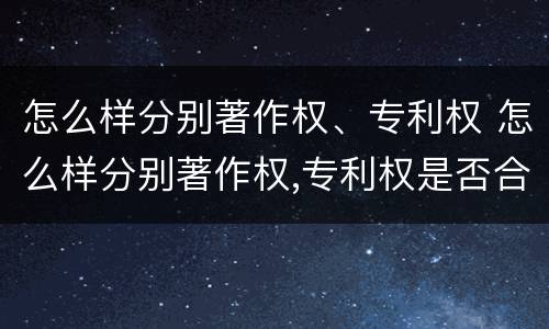 怎么样分别著作权、专利权 怎么样分别著作权,专利权是否合法