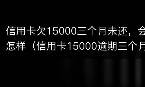 信用卡欠15000三个月未还，会怎样（信用卡15000逾期三个月未还利息多少）