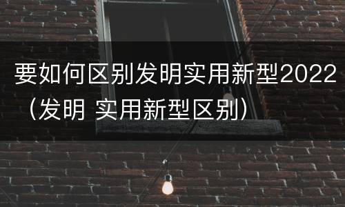 要如何区别发明实用新型2022（发明 实用新型区别）