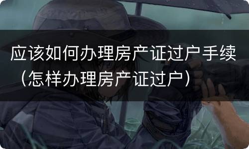 应该如何办理房产证过户手续（怎样办理房产证过户）