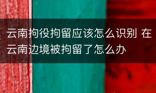 云南拘役拘留应该怎么识别 在云南边境被拘留了怎么办