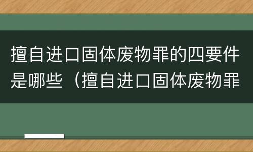 擅自进口固体废物罪的四要件是哪些（擅自进口固体废物罪怎么处罚）