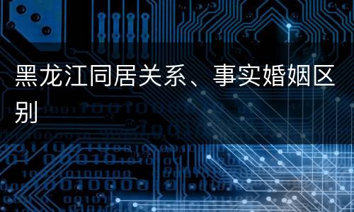 黑龙江同居关系、事实婚姻区别