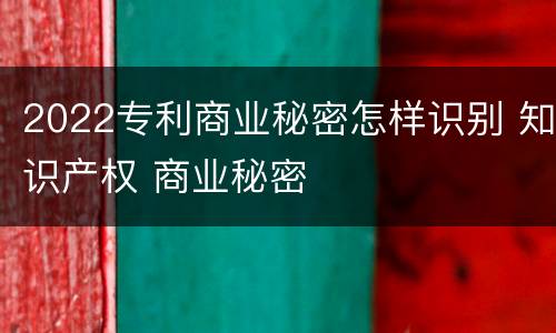 2022专利商业秘密怎样识别 知识产权 商业秘密