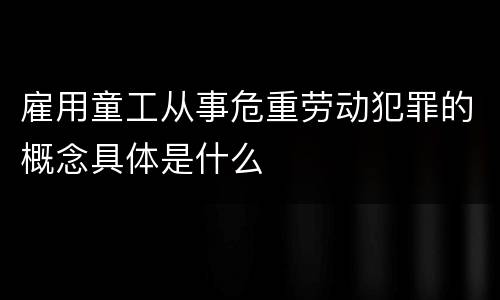 雇用童工从事危重劳动犯罪的概念具体是什么