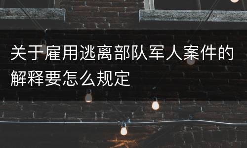 关于雇用逃离部队军人案件的解释要怎么规定