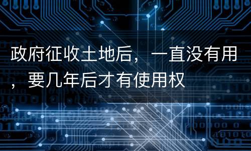 政府征收土地后，一直没有用，要几年后才有使用权