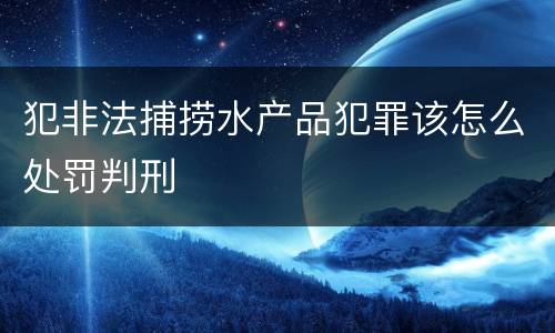 犯非法捕捞水产品犯罪该怎么处罚判刑