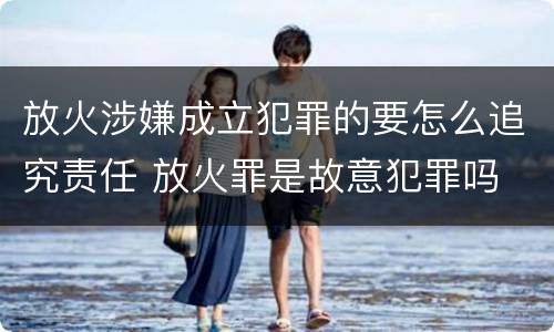 放火涉嫌成立犯罪的要怎么追究责任 放火罪是故意犯罪吗