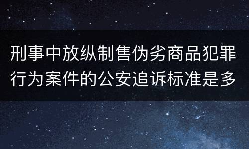 刑事中放纵制售伪劣商品犯罪行为案件的公安追诉标准是多少