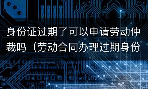身份证过期了可以申请劳动仲裁吗（劳动合同办理过期身份证）