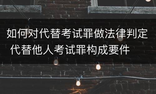 如何对代替考试罪做法律判定 代替他人考试罪构成要件