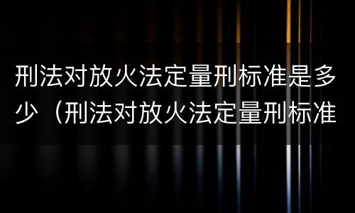 刑法对放火法定量刑标准是多少（刑法对放火法定量刑标准是多少条）