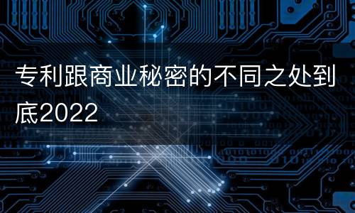 专利跟商业秘密的不同之处到底2022