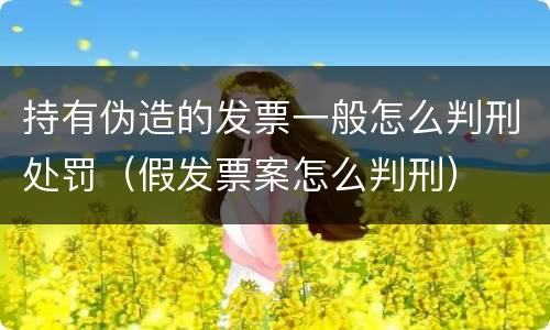 持有伪造的发票一般怎么判刑处罚（假发票案怎么判刑）