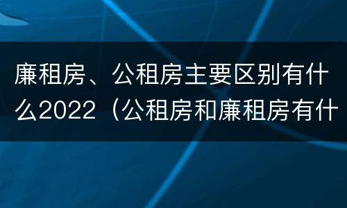 廉租房、公租房主要区别有什么2022（公租房和廉租房有什么区别?2019年的）
