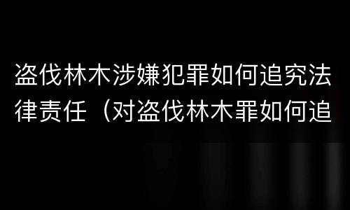 盗伐林木涉嫌犯罪如何追究法律责任（对盗伐林木罪如何追究法律责任）