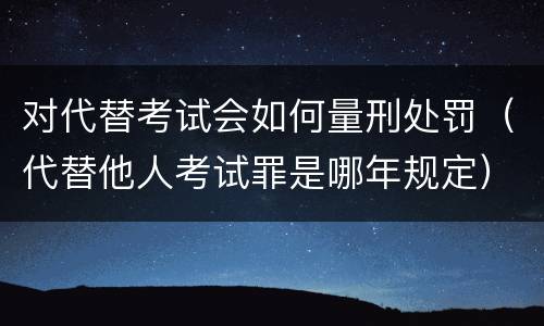 对代替考试会如何量刑处罚（代替他人考试罪是哪年规定）