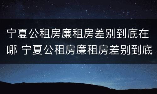 宁夏公租房廉租房差别到底在哪 宁夏公租房廉租房差别到底在哪查