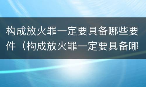 构成放火罪一定要具备哪些要件（构成放火罪一定要具备哪些要件呢）