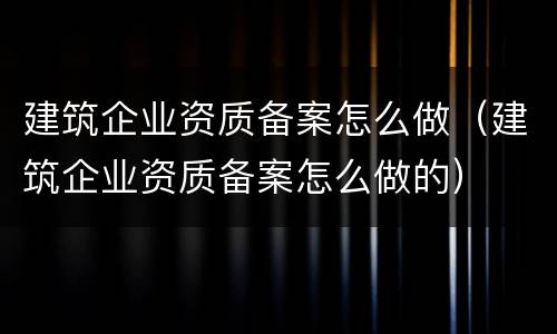 建筑企业资质备案怎么做（建筑企业资质备案怎么做的）