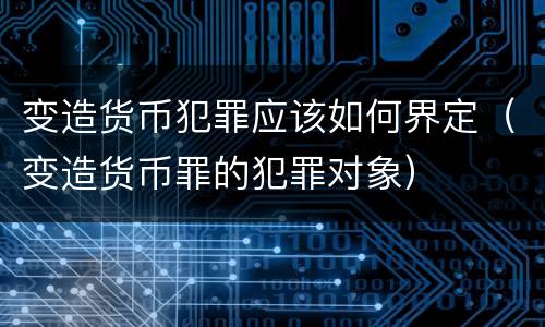 变造货币犯罪应该如何界定（变造货币罪的犯罪对象）